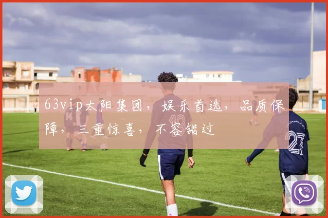 63vip太阳集团，娱乐首选，品质保障，三重惊喜，不容错过