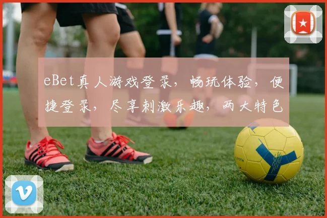 eBet真人游戏登录，畅玩体验，便捷登录，尽享刺激乐趣，两大特色亮点，不容错过