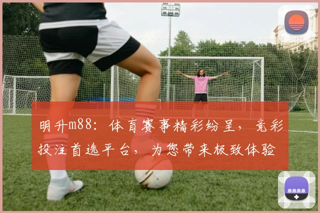 明升m88：体育赛事精彩纷呈，竞彩投注首选平台，为您带来极致体验