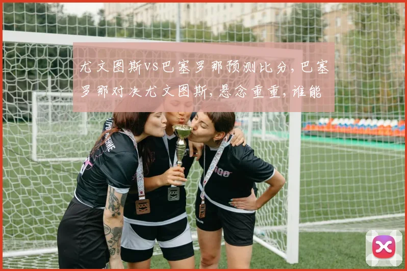 尤文图斯vs巴塞罗那预测比分,巴塞罗那对决尤文图斯,悬念重重,谁能笑到最后