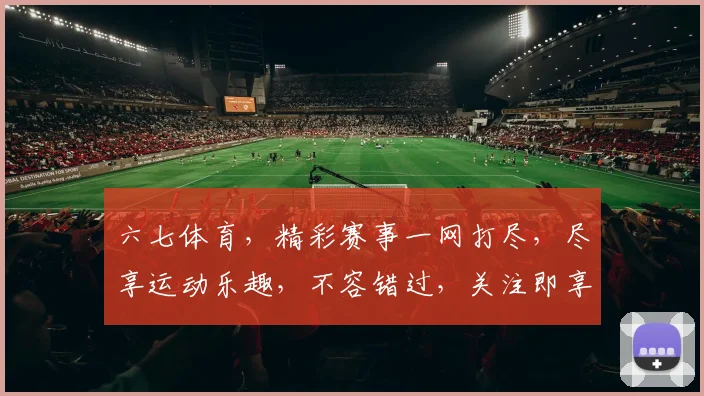 六七体育，精彩赛事一网打尽，尽享运动乐趣，不容错过，关注即享优惠，惊喜连连