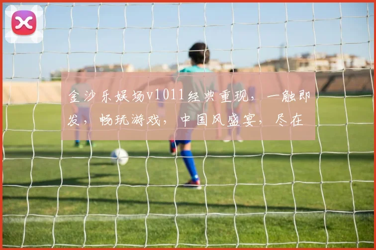 金沙乐娱场v1011经典重现，一触即发，畅玩游戏，中国风盛宴，尽在老版本